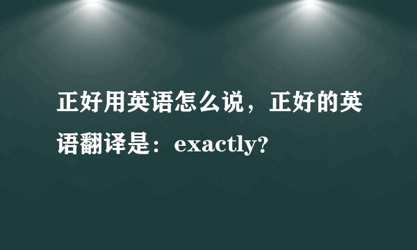 正好用英语怎么说，正好的英语翻译是：exactly？