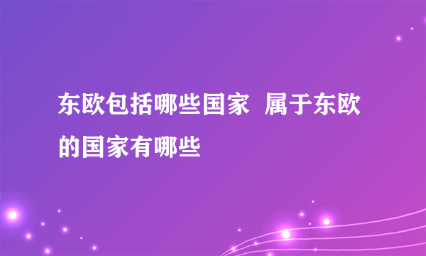 东欧包括哪些国家  属于东欧的国家有哪些