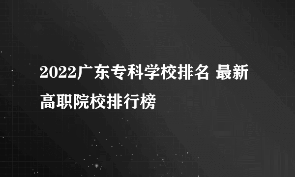 2022广东专科学校排名 最新高职院校排行榜