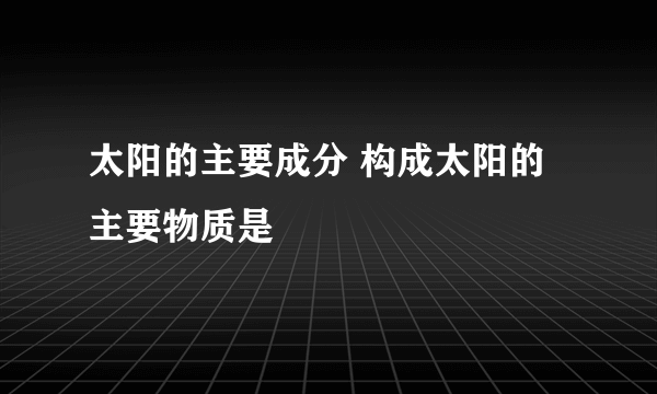 太阳的主要成分 构成太阳的主要物质是