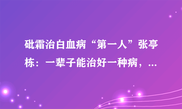 砒霜治白血病“第一人”张亭栋：一辈子能治好一种病，就算没白活