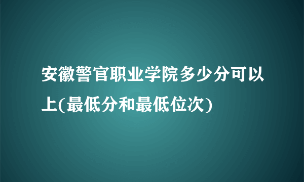 安徽警官职业学院多少分可以上(最低分和最低位次)