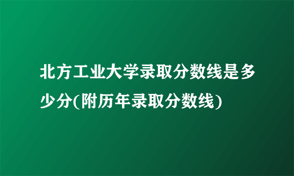 北方工业大学录取分数线是多少分(附历年录取分数线)