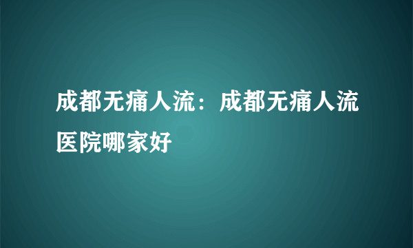 成都无痛人流：成都无痛人流医院哪家好