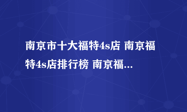 南京市十大福特4s店 南京福特4s店排行榜 南京福特汽车经销商