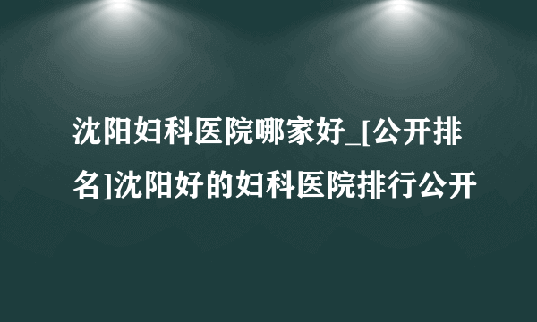 沈阳妇科医院哪家好_[公开排名]沈阳好的妇科医院排行公开