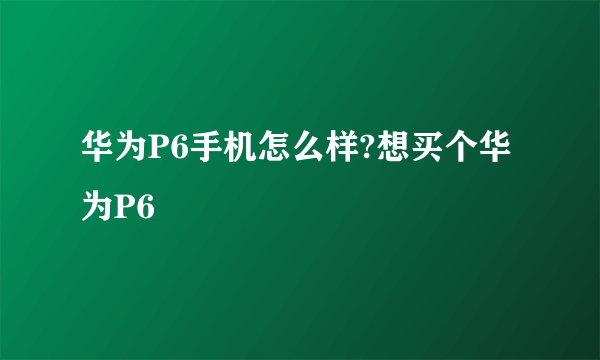 华为P6手机怎么样?想买个华为P6