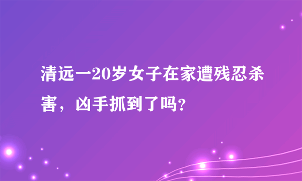 清远一20岁女子在家遭残忍杀害，凶手抓到了吗？