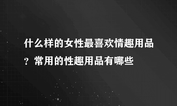 什么样的女性最喜欢情趣用品？常用的性趣用品有哪些