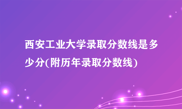 西安工业大学录取分数线是多少分(附历年录取分数线)