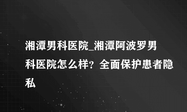 湘潭男科医院_湘潭阿波罗男科医院怎么样？全面保护患者隐私