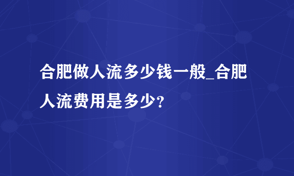 合肥做人流多少钱一般_合肥人流费用是多少？