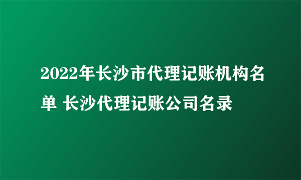 2022年长沙市代理记账机构名单 长沙代理记账公司名录