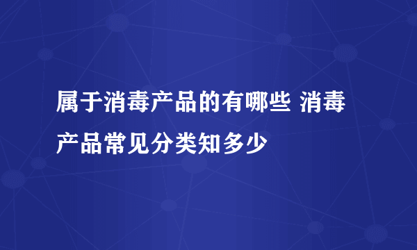 属于消毒产品的有哪些 消毒产品常见分类知多少