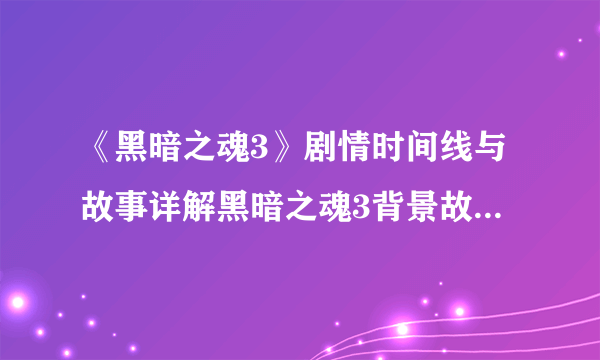 《黑暗之魂3》剧情时间线与故事详解黑暗之魂3背景故事分析::飞外