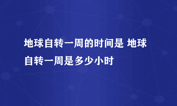 地球自转一周的时间是 地球自转一周是多少小时