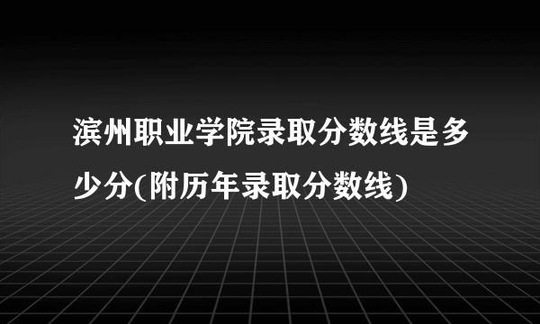 滨州职业学院录取分数线是多少分(附历年录取分数线)