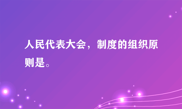 人民代表大会，制度的组织原则是。