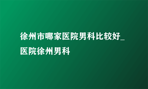 徐州市哪家医院男科比较好_医院徐州男科