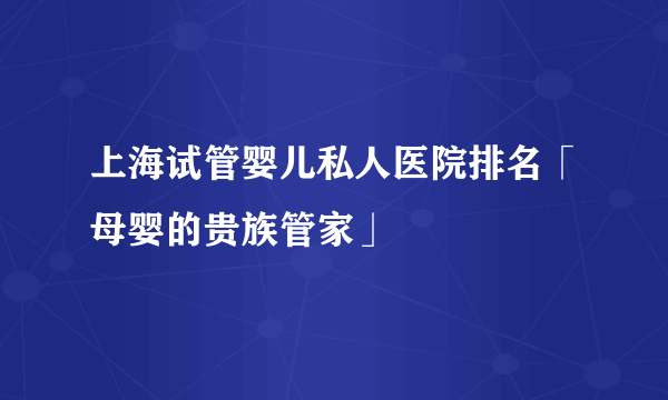 上海试管婴儿私人医院排名「母婴的贵族管家」