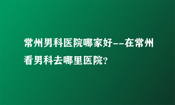 常州男科医院哪家好--在常州看男科去哪里医院？