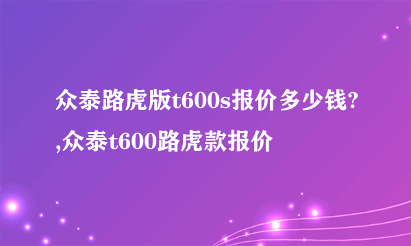 众泰路虎版t600s报价多少钱?,众泰t600路虎款报价