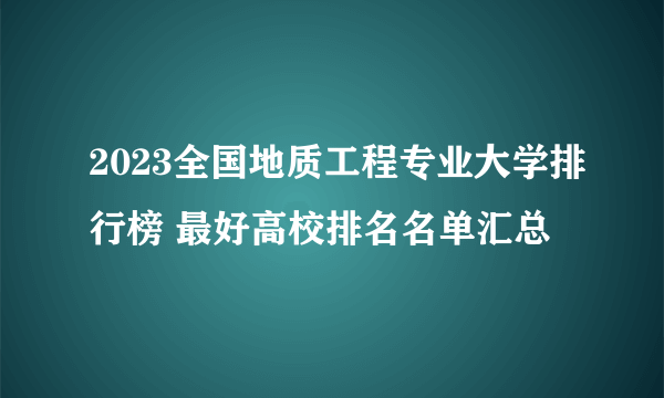 2023全国地质工程专业大学排行榜 最好高校排名名单汇总