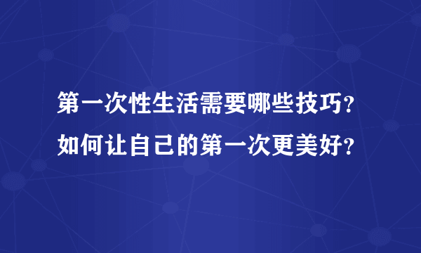 第一次性生活需要哪些技巧？如何让自己的第一次更美好？