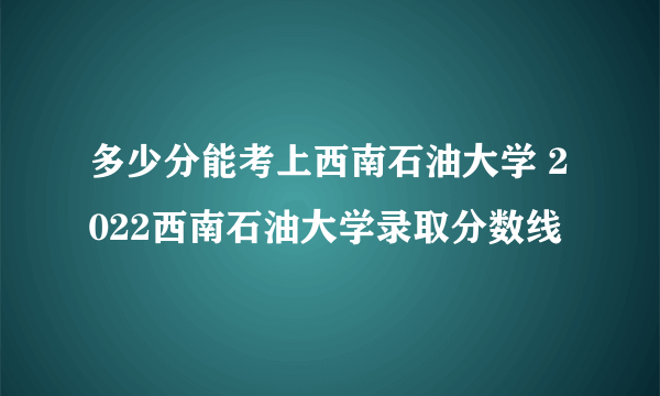 多少分能考上西南石油大学 2022西南石油大学录取分数线