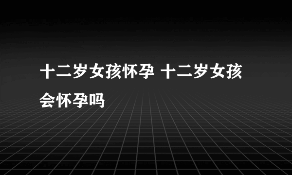 十二岁女孩怀孕 十二岁女孩会怀孕吗