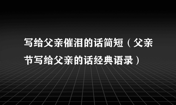 写给父亲催泪的话简短（父亲节写给父亲的话经典语录）