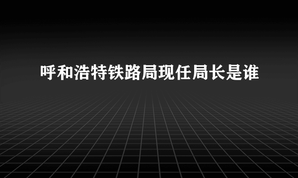 呼和浩特铁路局现任局长是谁