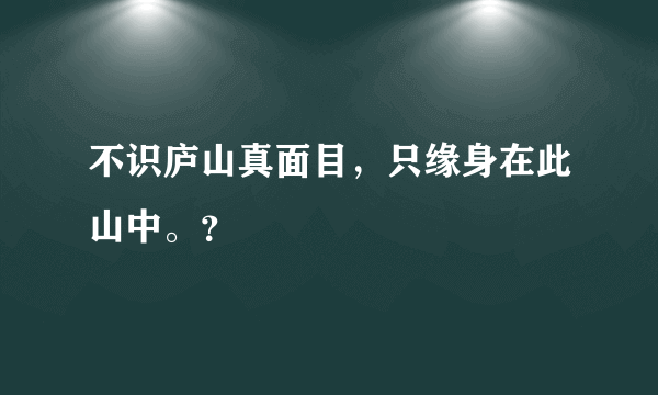 不识庐山真面目，只缘身在此山中。？