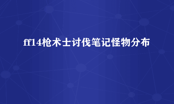 ff14枪术士讨伐笔记怪物分布