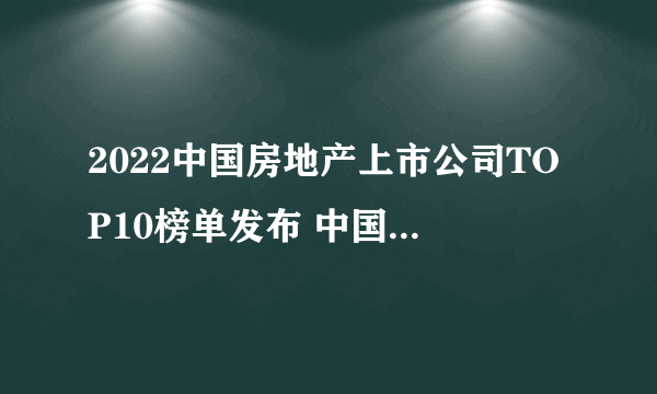 2022中国房地产上市公司TOP10榜单发布 中国房地产十强 上市房企排行榜一览