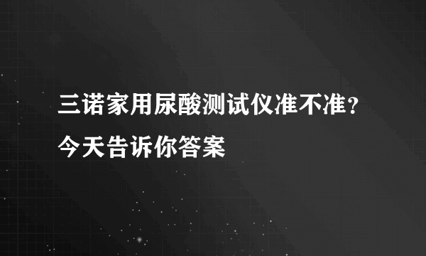 三诺家用尿酸测试仪准不准？今天告诉你答案