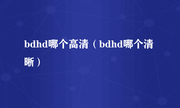 bdhd哪个高清（bdhd哪个清晰）