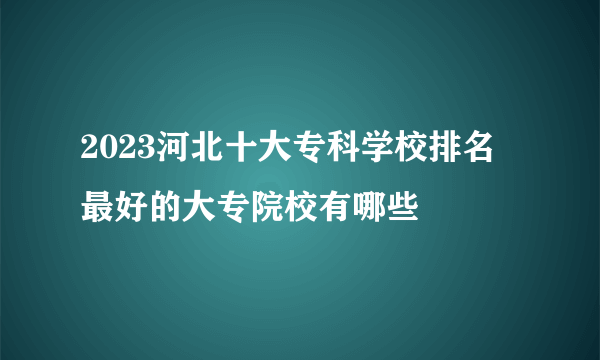 2023河北十大专科学校排名 最好的大专院校有哪些