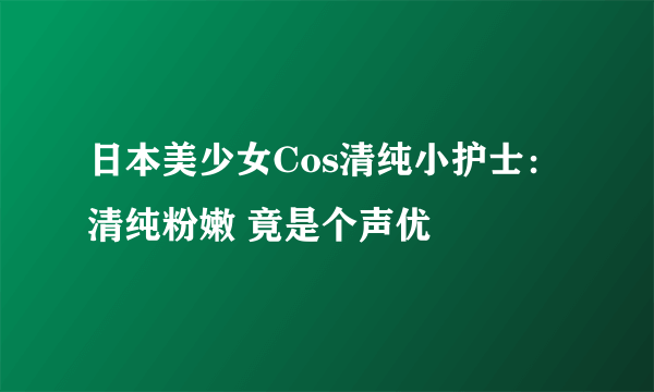 日本美少女Cos清纯小护士：清纯粉嫩 竟是个声优