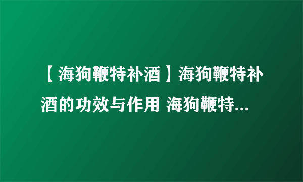 【海狗鞭特补酒】海狗鞭特补酒的功效与作用 海狗鞭特补酒配方