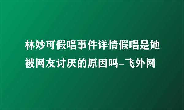 林妙可假唱事件详情假唱是她被网友讨厌的原因吗-飞外网