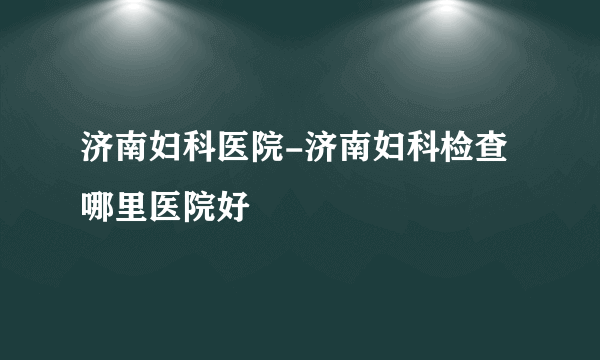 济南妇科医院-济南妇科检查哪里医院好