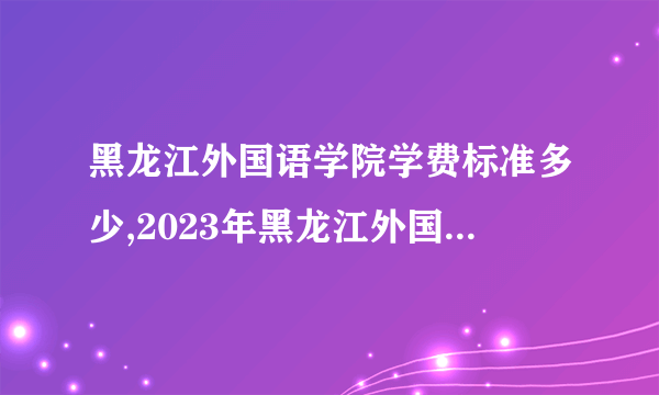 黑龙江外国语学院学费标准多少,2023年黑龙江外国语学院各专业学费标准设置