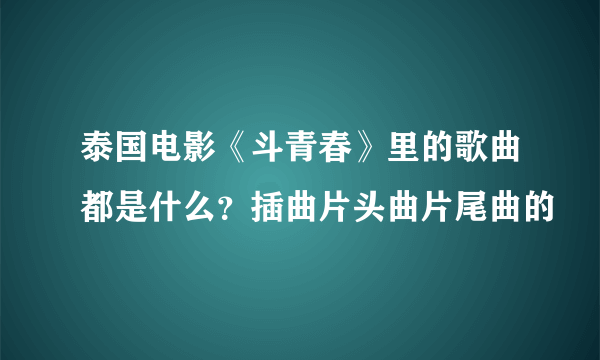 泰国电影《斗青春》里的歌曲都是什么？插曲片头曲片尾曲的