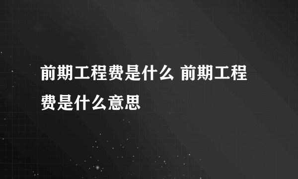 前期工程费是什么 前期工程费是什么意思