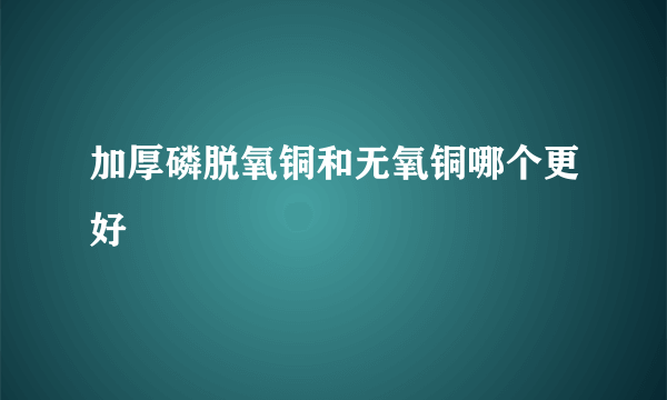 加厚磷脱氧铜和无氧铜哪个更好