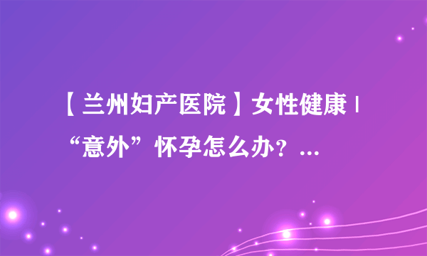 【兰州妇产医院】女性健康 | “意外”怀孕怎么办？做人流兰州哪家医院好？