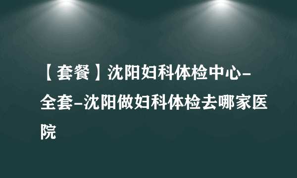 【套餐】沈阳妇科体检中心-全套-沈阳做妇科体检去哪家医院