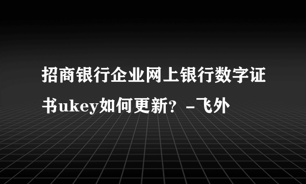 招商银行企业网上银行数字证书ukey如何更新？-飞外