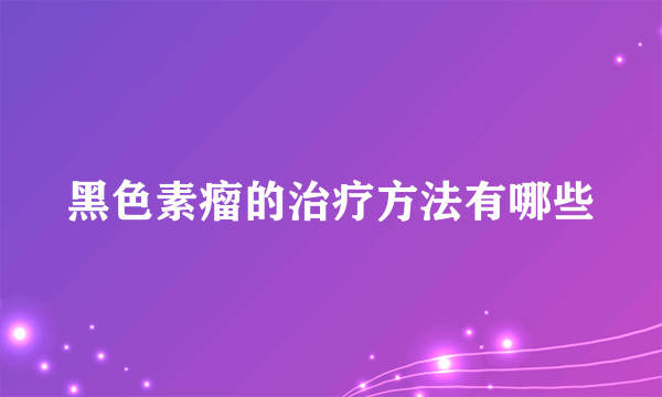 黑色素瘤的治疗方法有哪些